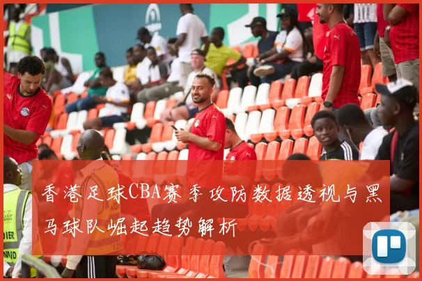 香港足球CBA赛季攻防数据透视与黑马球队崛起趋势解析