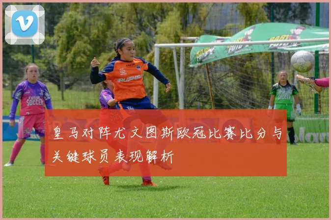 皇马对阵尤文图斯欧冠比赛比分与关键球员表现解析