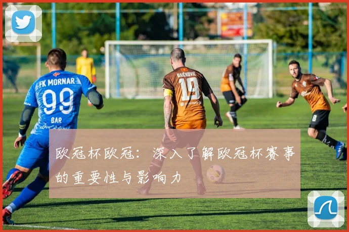 欧冠杯欧冠：深入了解欧冠杯赛事的重要性与影响力