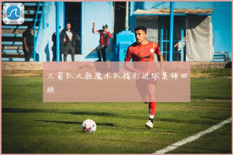 火箭队大胜魔术队精彩进球集锦回顾