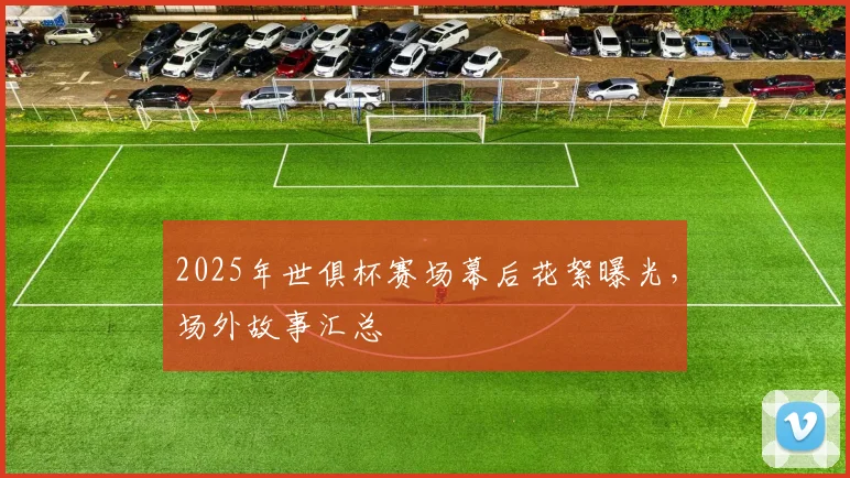 2025年世俱杯赛场幕后花絮曝光，场外故事汇总